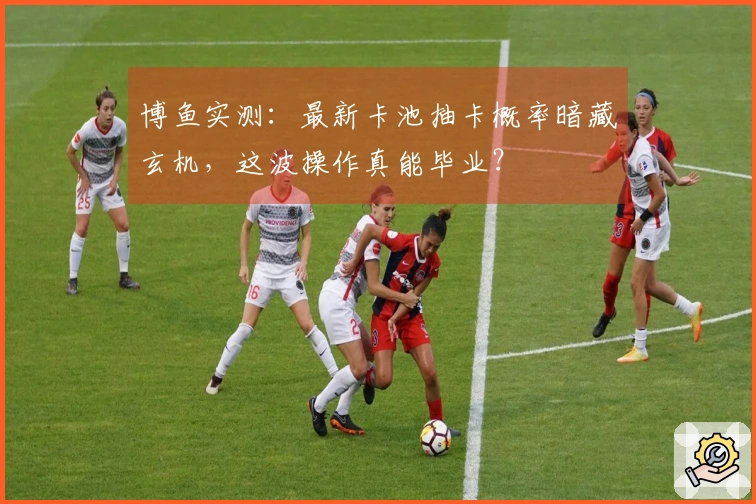 博鱼实测：最新卡池抽卡概率暗藏玄机，这波操作真能毕业？