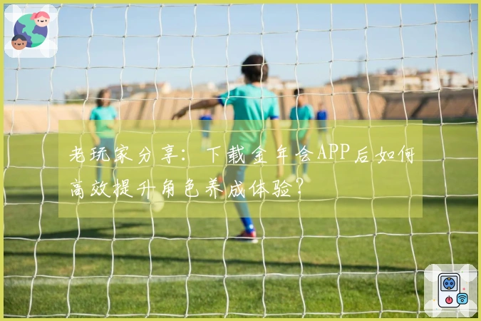 老玩家分享：下载金年会APP后如何高效提升角色养成体验？