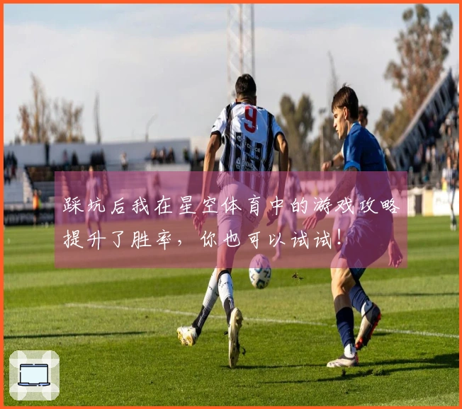 踩坑后我在星空体育中的游戏攻略提升了胜率，你也可以试试！