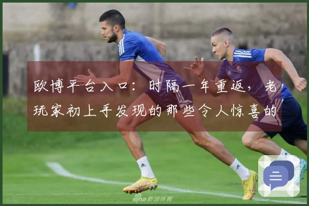 欧博平台入口：时隔一年重返，老玩家初上手发现的那些令人惊喜的变化与潜在挑战