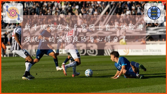 新手玩家在米乐官网上首次体验游戏玩法的实用技巧与心得分享