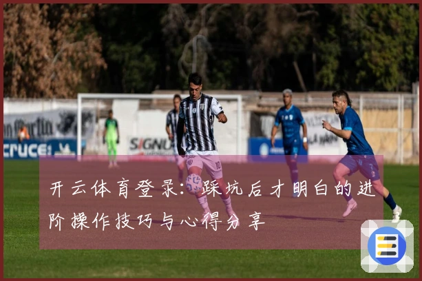 开云体育登录：踩坑后才明白的进阶操作技巧与心得分享